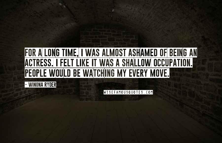 Winona Ryder Quotes: For a long time, I was almost ashamed of being an actress. I felt like it was a shallow occupation. People would be watching my every move.