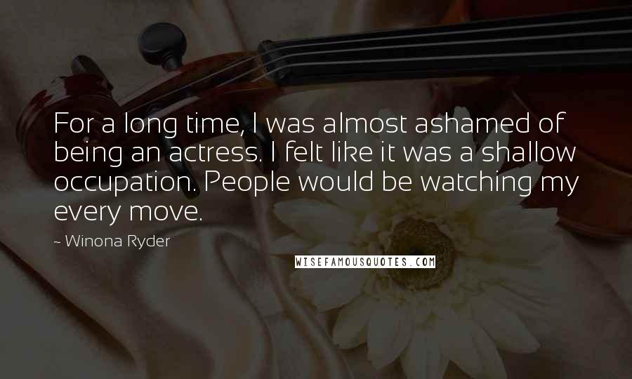 Winona Ryder Quotes: For a long time, I was almost ashamed of being an actress. I felt like it was a shallow occupation. People would be watching my every move.