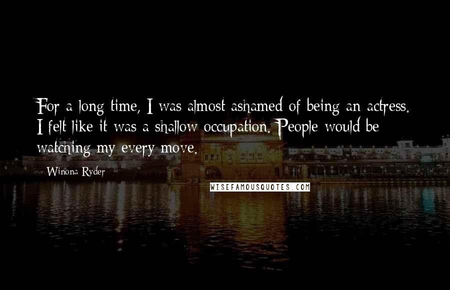 Winona Ryder Quotes: For a long time, I was almost ashamed of being an actress. I felt like it was a shallow occupation. People would be watching my every move.