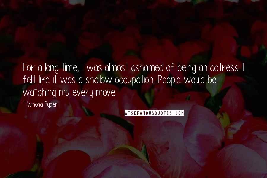 Winona Ryder Quotes: For a long time, I was almost ashamed of being an actress. I felt like it was a shallow occupation. People would be watching my every move.