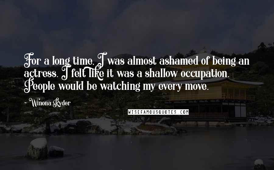 Winona Ryder Quotes: For a long time, I was almost ashamed of being an actress. I felt like it was a shallow occupation. People would be watching my every move.
