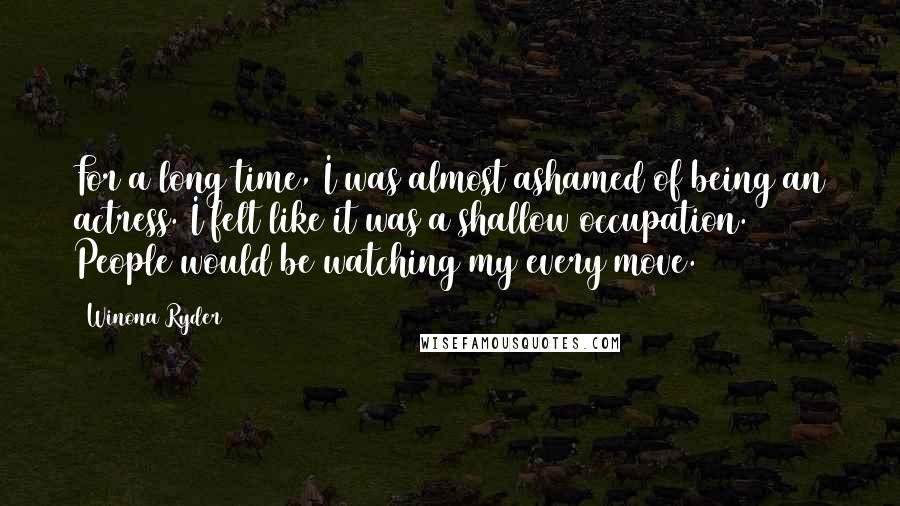 Winona Ryder Quotes: For a long time, I was almost ashamed of being an actress. I felt like it was a shallow occupation. People would be watching my every move.