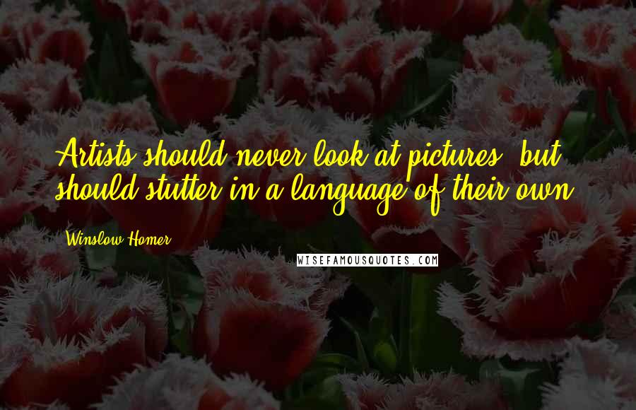 Winslow Homer Quotes: Artists should never look at pictures, but should stutter in a language of their own.