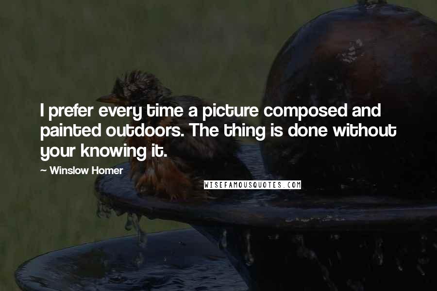 Winslow Homer Quotes: I prefer every time a picture composed and painted outdoors. The thing is done without your knowing it.