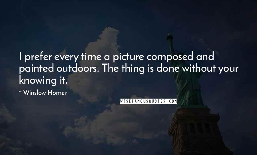 Winslow Homer Quotes: I prefer every time a picture composed and painted outdoors. The thing is done without your knowing it.