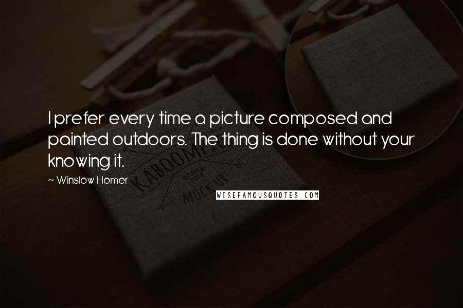 Winslow Homer Quotes: I prefer every time a picture composed and painted outdoors. The thing is done without your knowing it.