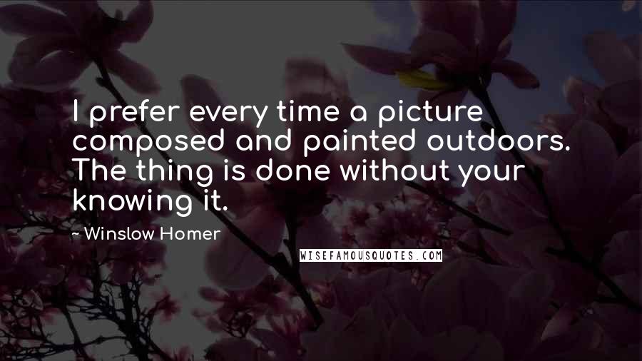 Winslow Homer Quotes: I prefer every time a picture composed and painted outdoors. The thing is done without your knowing it.