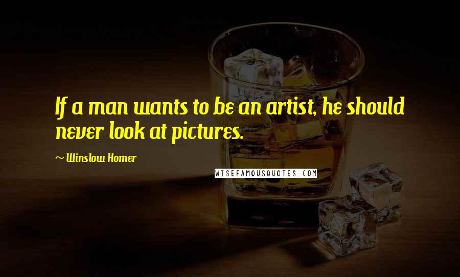 Winslow Homer Quotes: If a man wants to be an artist, he should never look at pictures.