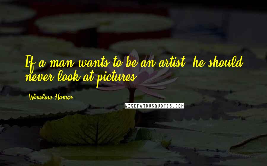 Winslow Homer Quotes: If a man wants to be an artist, he should never look at pictures.