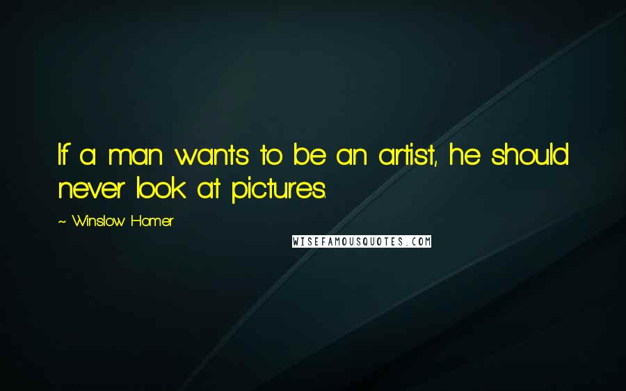 Winslow Homer Quotes: If a man wants to be an artist, he should never look at pictures.