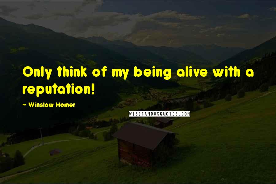 Winslow Homer Quotes: Only think of my being alive with a reputation!