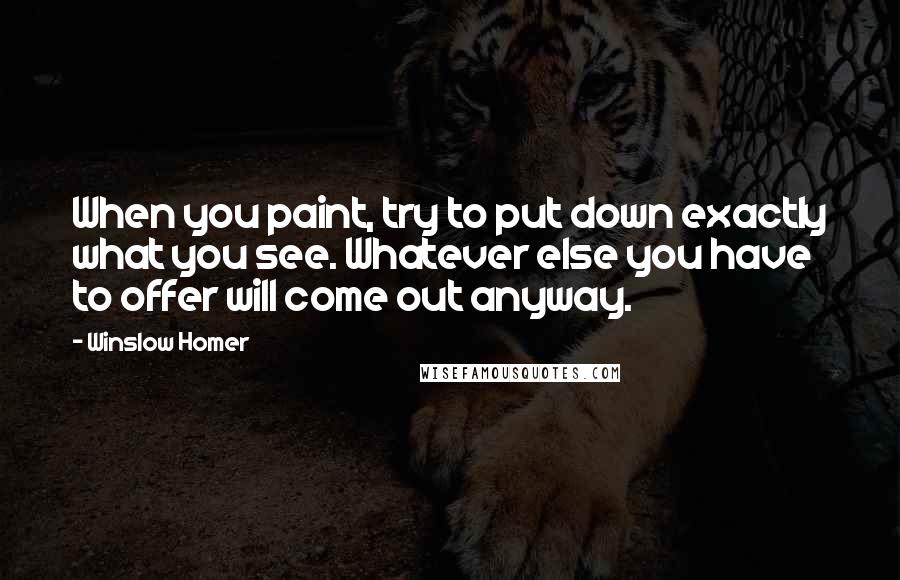 Winslow Homer Quotes: When you paint, try to put down exactly what you see. Whatever else you have to offer will come out anyway.