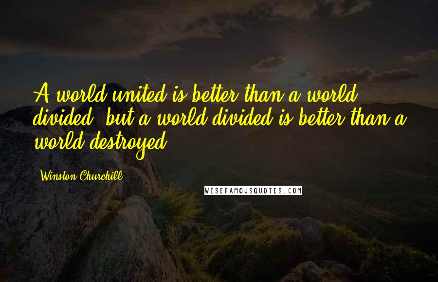 Winston Churchill Quotes: A world united is better than a world divided, but a world divided is better than a world destroyed.