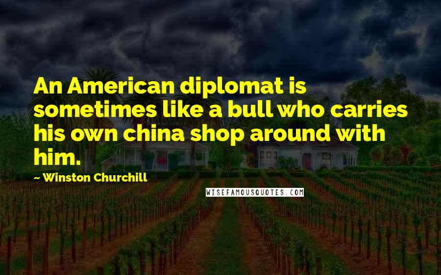 Winston Churchill Quotes: An American diplomat is sometimes like a bull who carries his own china shop around with him.