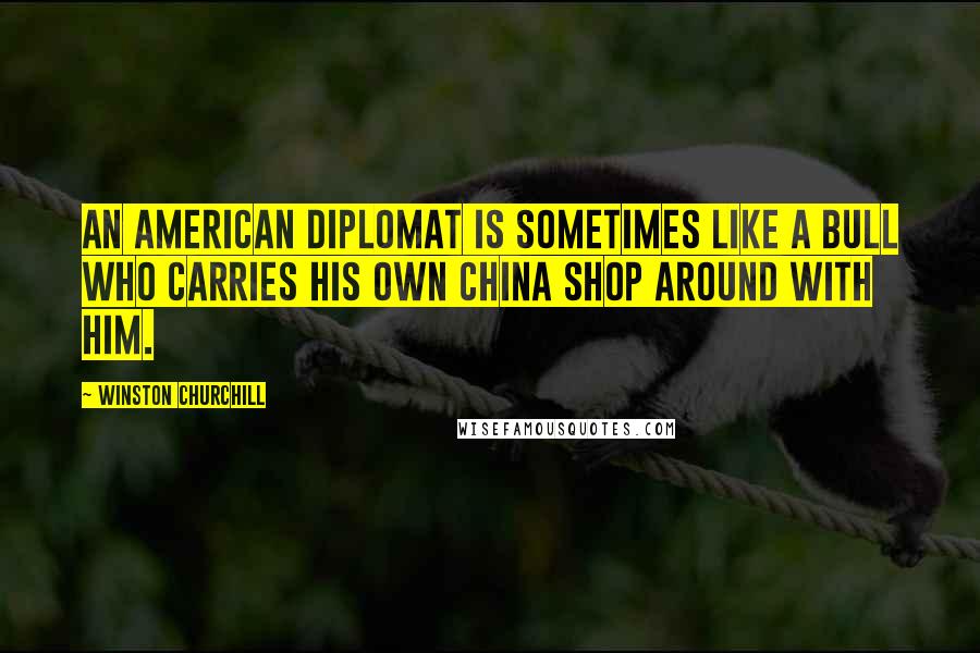 Winston Churchill Quotes: An American diplomat is sometimes like a bull who carries his own china shop around with him.