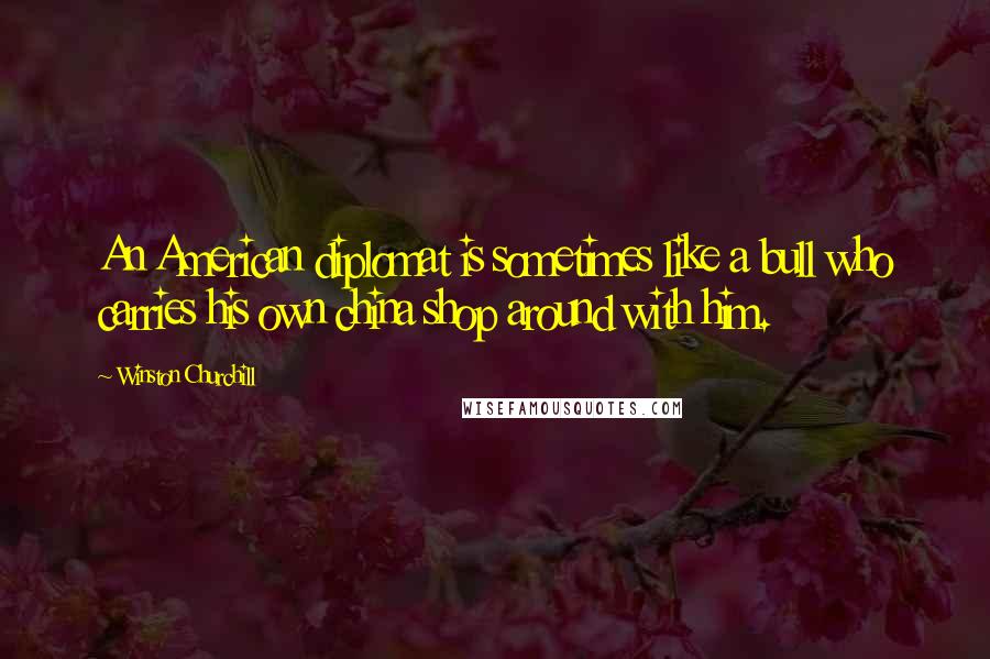 Winston Churchill Quotes: An American diplomat is sometimes like a bull who carries his own china shop around with him.