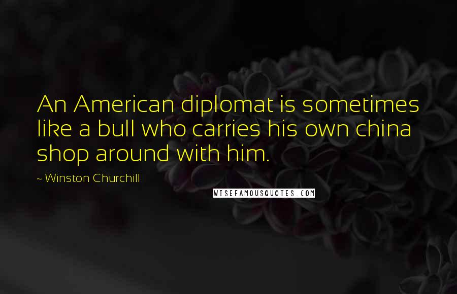 Winston Churchill Quotes: An American diplomat is sometimes like a bull who carries his own china shop around with him.