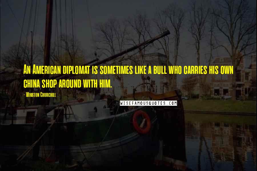 Winston Churchill Quotes: An American diplomat is sometimes like a bull who carries his own china shop around with him.