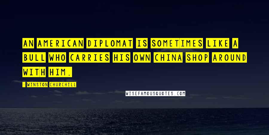 Winston Churchill Quotes: An American diplomat is sometimes like a bull who carries his own china shop around with him.