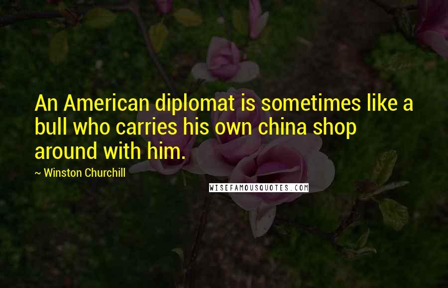 Winston Churchill Quotes: An American diplomat is sometimes like a bull who carries his own china shop around with him.
