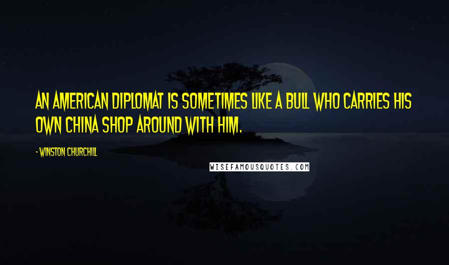 Winston Churchill Quotes: An American diplomat is sometimes like a bull who carries his own china shop around with him.