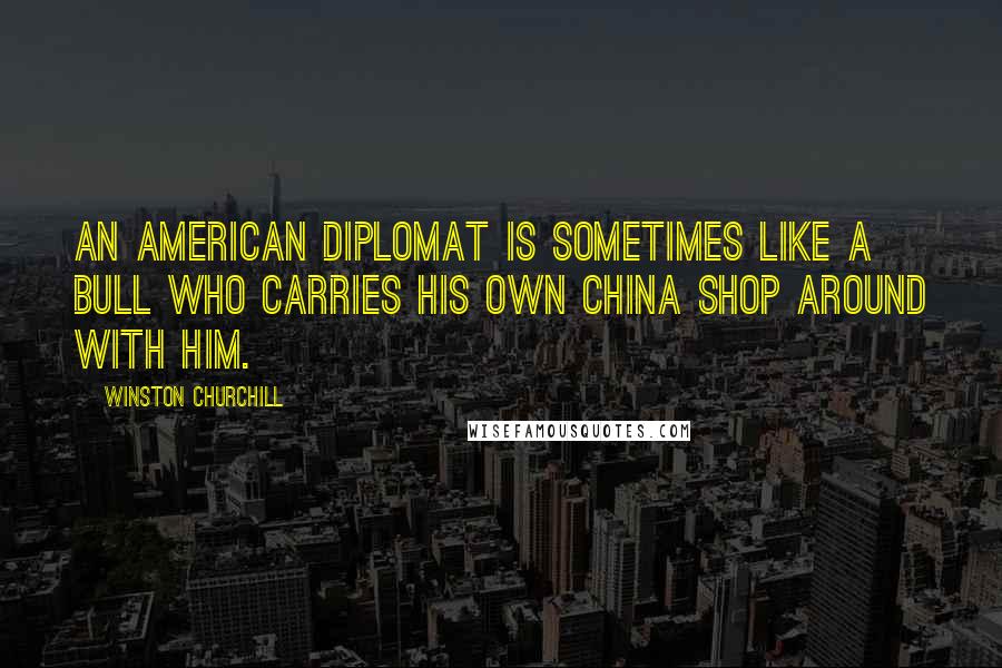 Winston Churchill Quotes: An American diplomat is sometimes like a bull who carries his own china shop around with him.