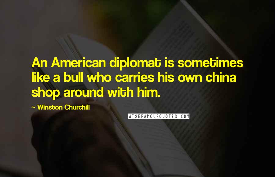 Winston Churchill Quotes: An American diplomat is sometimes like a bull who carries his own china shop around with him.