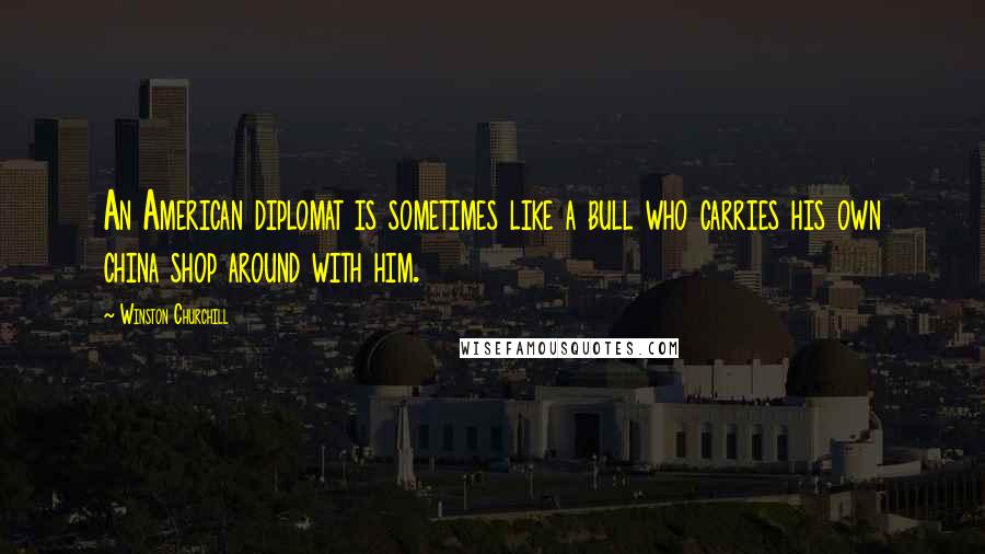 Winston Churchill Quotes: An American diplomat is sometimes like a bull who carries his own china shop around with him.