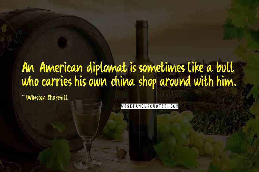 Winston Churchill Quotes: An American diplomat is sometimes like a bull who carries his own china shop around with him.