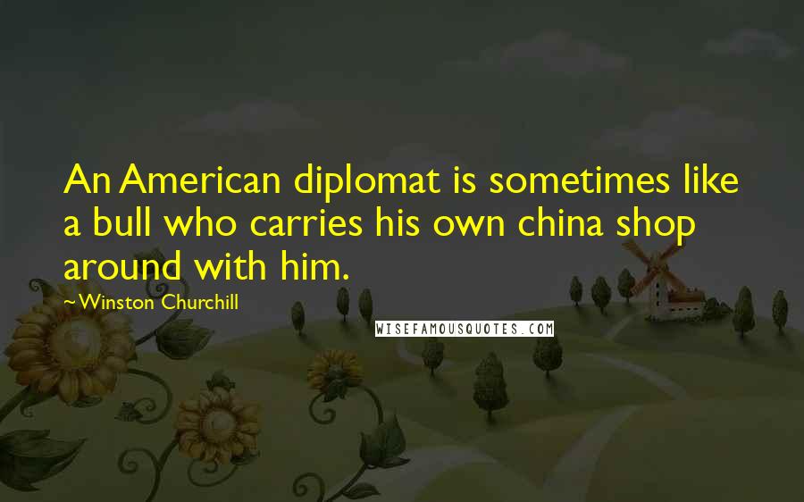 Winston Churchill Quotes: An American diplomat is sometimes like a bull who carries his own china shop around with him.