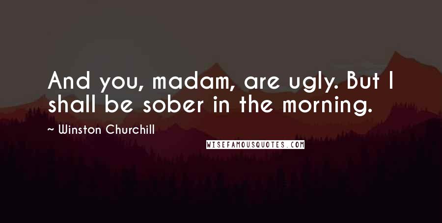 Winston Churchill Quotes: And you, madam, are ugly. But I shall be sober in the morning.