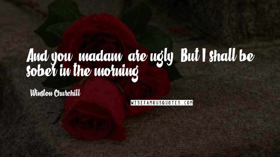 Winston Churchill Quotes: And you, madam, are ugly. But I shall be sober in the morning.