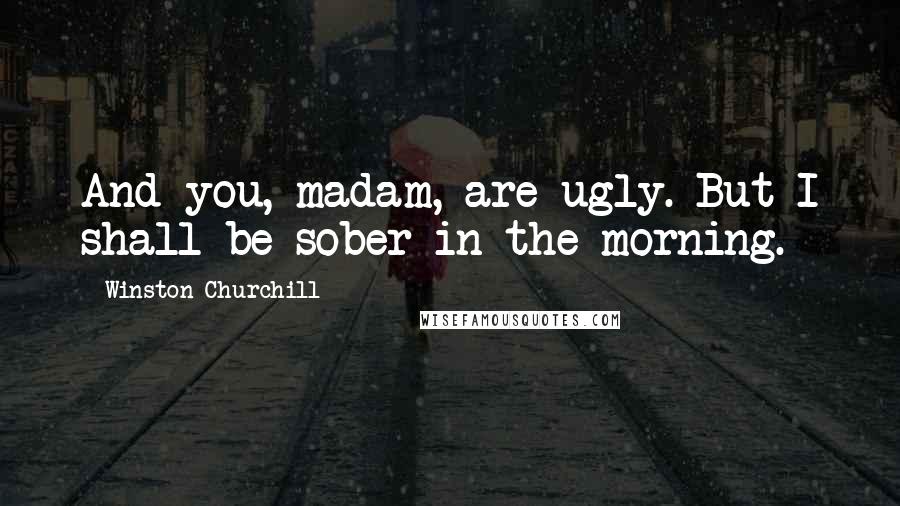 Winston Churchill Quotes: And you, madam, are ugly. But I shall be sober in the morning.