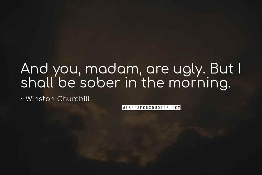 Winston Churchill Quotes: And you, madam, are ugly. But I shall be sober in the morning.