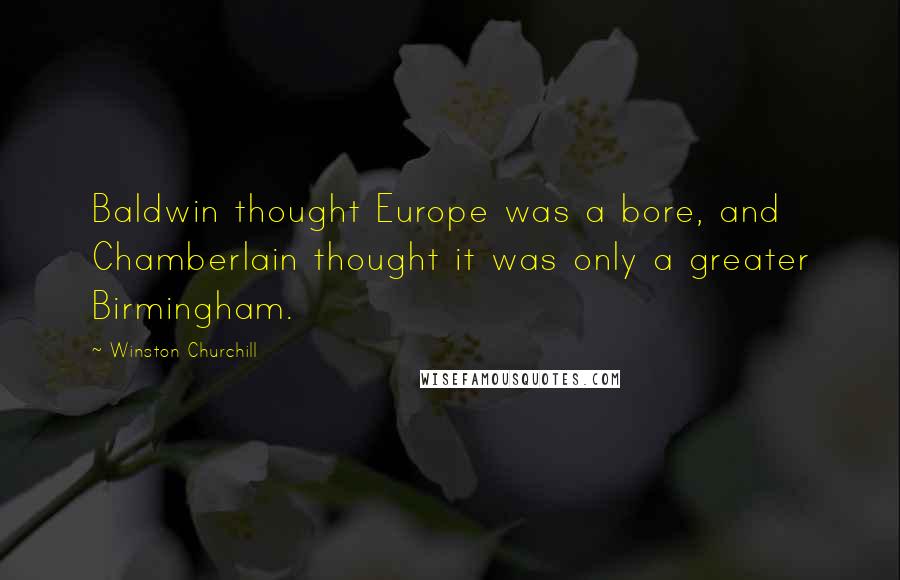 Winston Churchill Quotes: Baldwin thought Europe was a bore, and Chamberlain thought it was only a greater Birmingham.