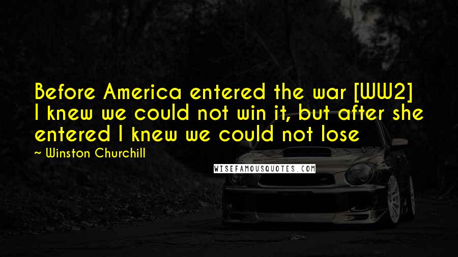 Winston Churchill Quotes: Before America entered the war [WW2] I knew we could not win it, but after she entered I knew we could not lose