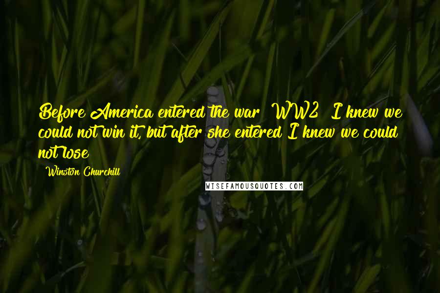 Winston Churchill Quotes: Before America entered the war [WW2] I knew we could not win it, but after she entered I knew we could not lose
