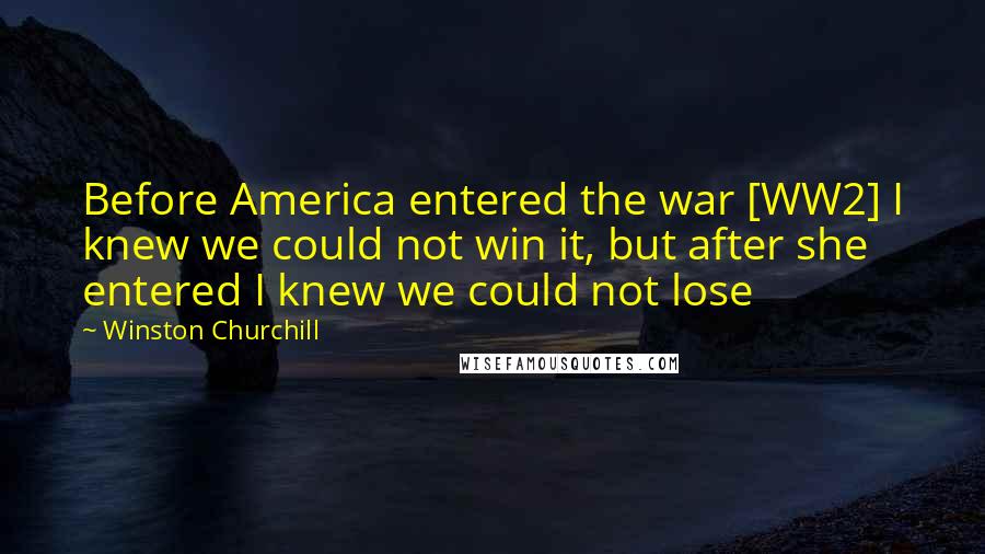 Winston Churchill Quotes: Before America entered the war [WW2] I knew we could not win it, but after she entered I knew we could not lose