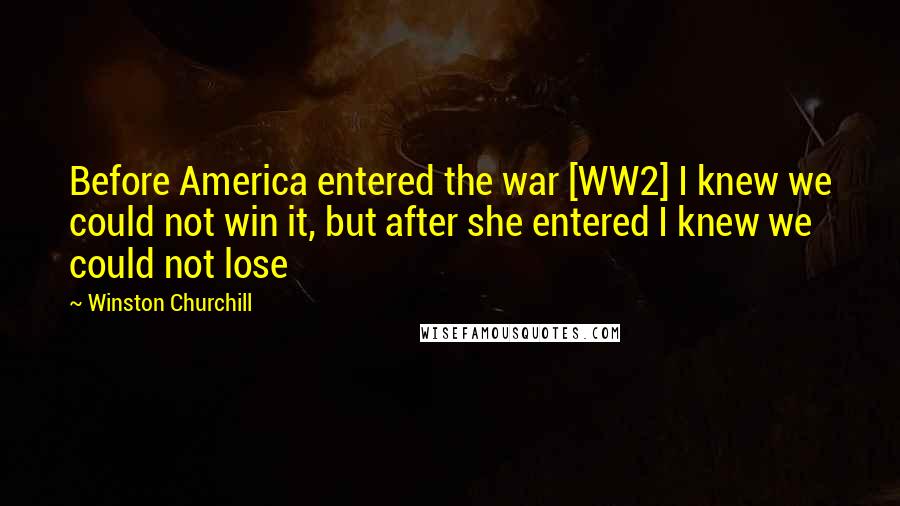 Winston Churchill Quotes: Before America entered the war [WW2] I knew we could not win it, but after she entered I knew we could not lose