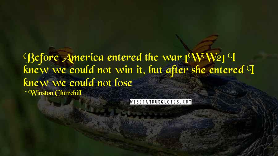 Winston Churchill Quotes: Before America entered the war [WW2] I knew we could not win it, but after she entered I knew we could not lose