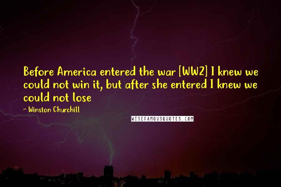 Winston Churchill Quotes: Before America entered the war [WW2] I knew we could not win it, but after she entered I knew we could not lose