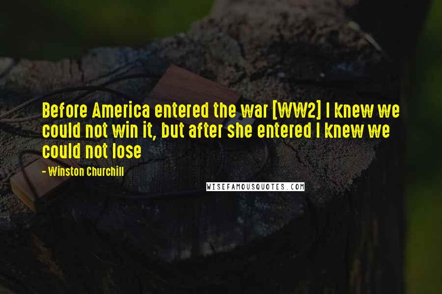 Winston Churchill Quotes: Before America entered the war [WW2] I knew we could not win it, but after she entered I knew we could not lose