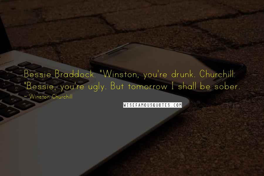 Winston Churchill Quotes: Bessie Braddock: "Winston, you're drunk. Churchill: "Bessie, you're ugly. But tomorrow I shall be sober.