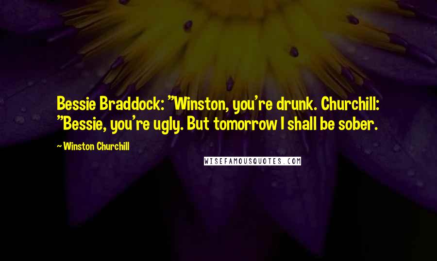 Winston Churchill Quotes: Bessie Braddock: "Winston, you're drunk. Churchill: "Bessie, you're ugly. But tomorrow I shall be sober.