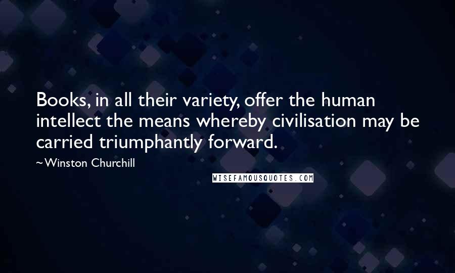 Winston Churchill Quotes: Books, in all their variety, offer the human intellect the means whereby civilisation may be carried triumphantly forward.