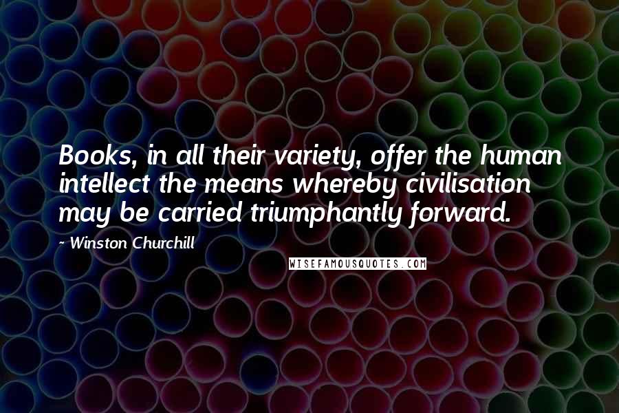 Winston Churchill Quotes: Books, in all their variety, offer the human intellect the means whereby civilisation may be carried triumphantly forward.
