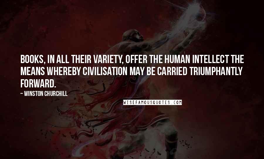 Winston Churchill Quotes: Books, in all their variety, offer the human intellect the means whereby civilisation may be carried triumphantly forward.