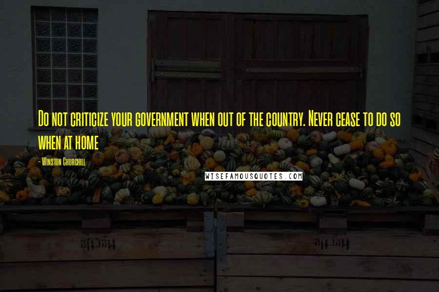 Winston Churchill Quotes: Do not criticize your government when out of the country. Never cease to do so when at home