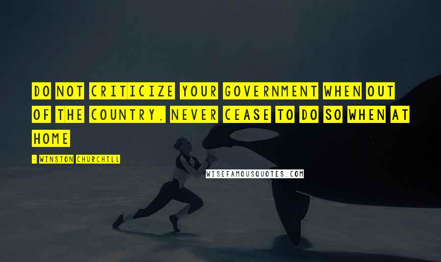 Winston Churchill Quotes: Do not criticize your government when out of the country. Never cease to do so when at home