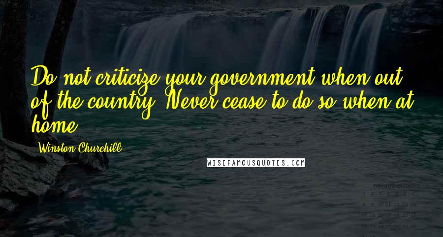 Winston Churchill Quotes: Do not criticize your government when out of the country. Never cease to do so when at home